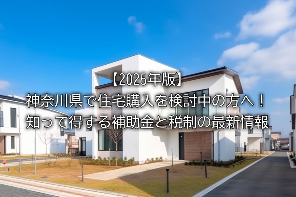2025年住宅購入時に使える補助金や税の優遇措置や神奈川県の自治体独自の補助金や注意点などまとめ