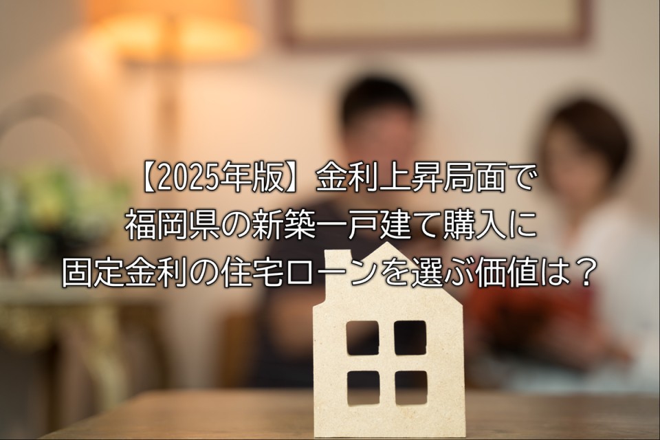 2025年金利上昇の局面で選ぶ住宅ローンについて最新の住宅ローン金利や福岡県の住宅市場への影響や固定金利を選択することについての解説やまとめ